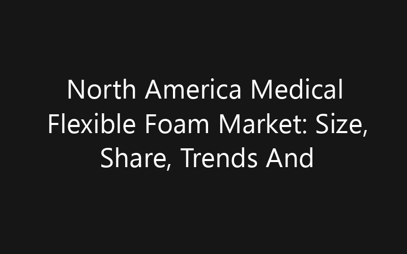North America Medical Flexible Foam Market: Size, Share, Trends And Forecast 2035