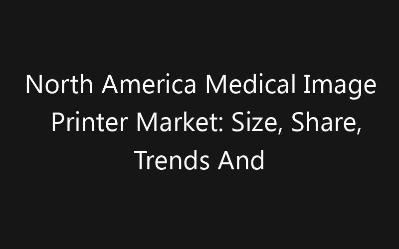 North America Medical Image Printer Market: Size, Share, Trends And Forecast 2035