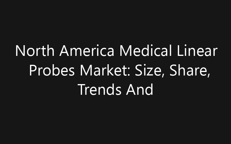 North America Medical Linear Probes Market: Size, Share, Trends And Forecast 2035