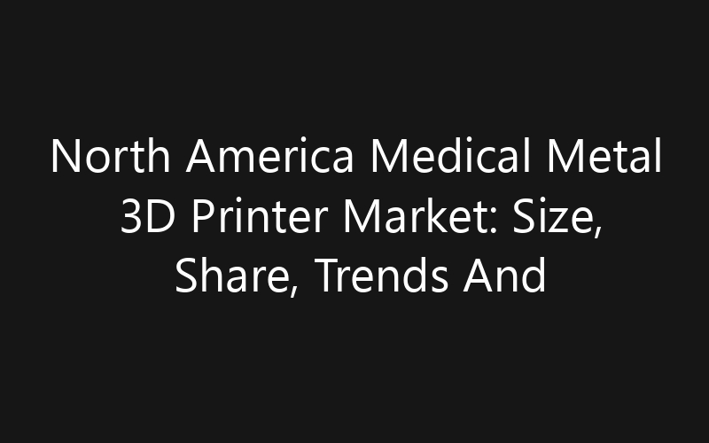 North America Medical Metal 3D Printer Market: Size, Share, Trends And Forecast 2035