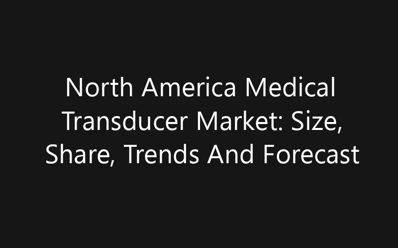 North America Medical Transducer Market: Size, Share, Trends And Forecast 2035