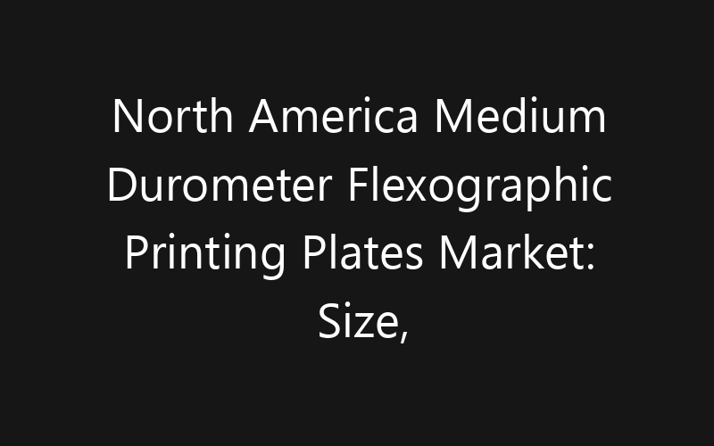 North America Medium Durometer Flexographic Printing Plates Market: Size, Share, Trends And Forecast 2035