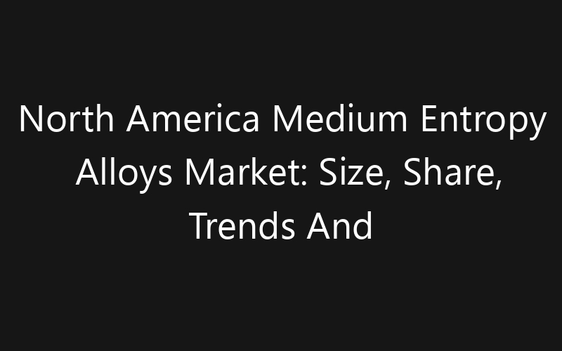 North America Medium Entropy Alloys Market: Size, Share, Trends And Forecast 2035