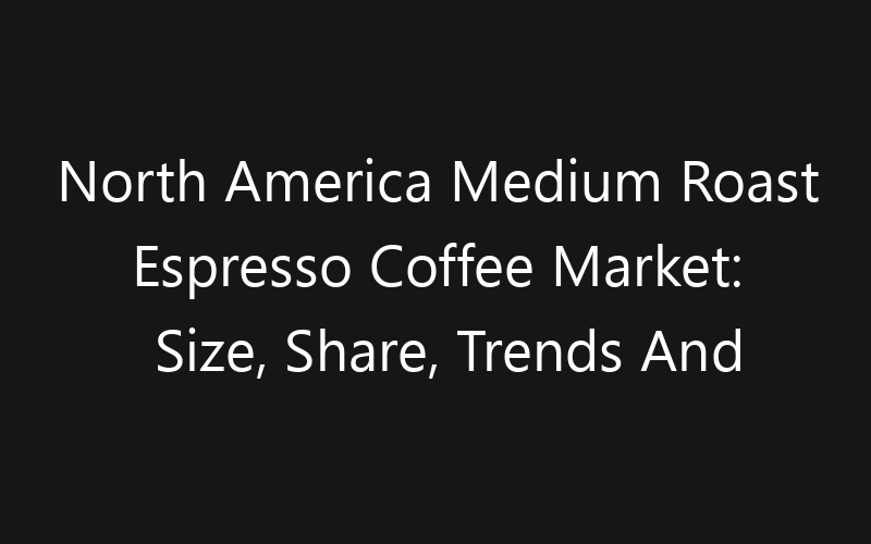North America Medium Roast Espresso Coffee Market: Size, Share, Trends And Forecast 2035