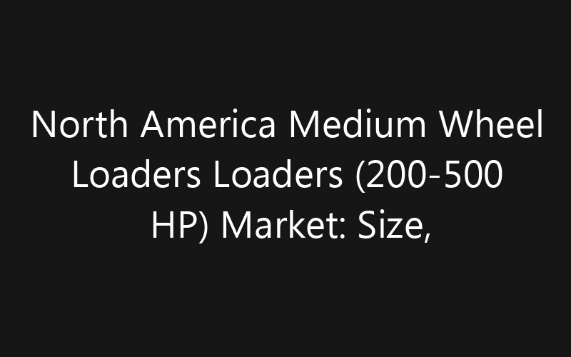 North America Medium Wheel Loaders Loaders (200-500 HP) Market: Size, Share, Trends And Forecast 2035