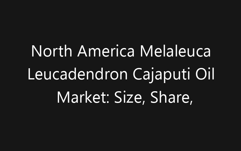 North America Melaleuca Leucadendron Cajaputi Oil Market: Size, Share, Trends And Forecast 2035