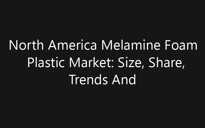 North America Melamine Foam Plastic Market: Size, Share, Trends And Forecast 2035