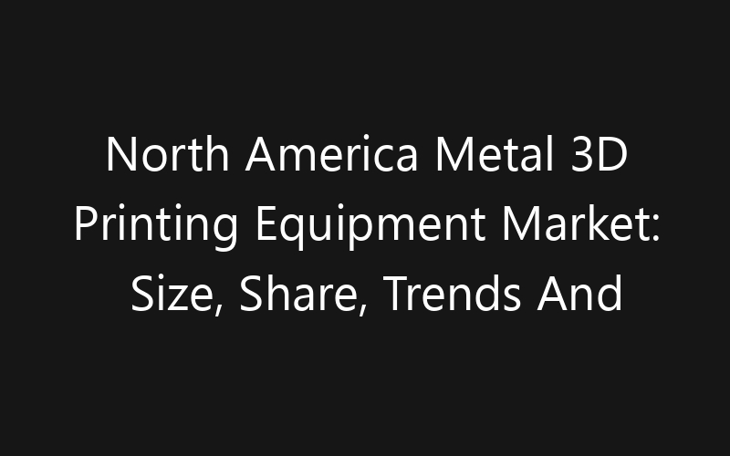 North America Metal 3D Printing Equipment Market: Size, Share, Trends And Forecast 2035