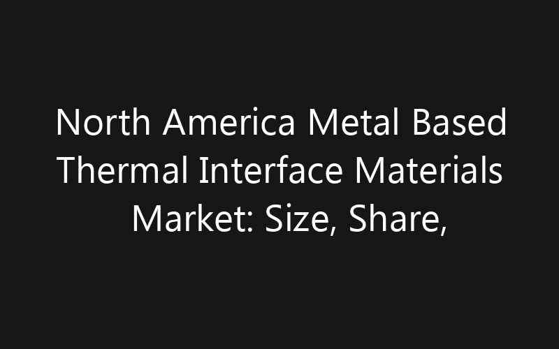 North America Metal Based Thermal Interface Materials Market: Size, Share, Trends And Forecast 2035