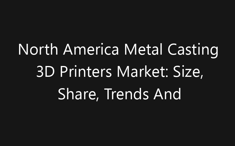 North America Metal Casting 3D Printers Market: Size, Share, Trends And Forecast 2035