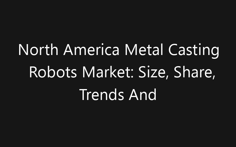 North America Metal Casting Robots Market: Size, Share, Trends And Forecast 2035