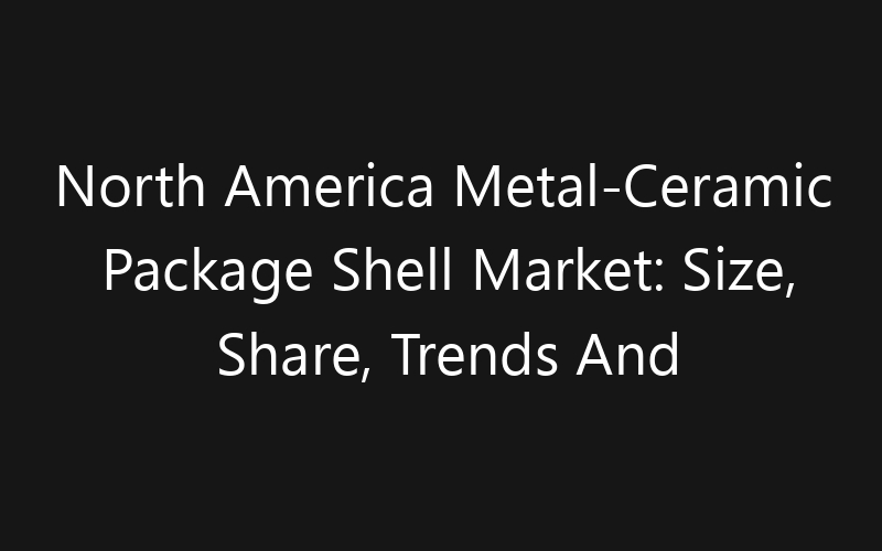 North America Metal-Ceramic Package Shell Market: Size, Share, Trends And Forecast 2035
