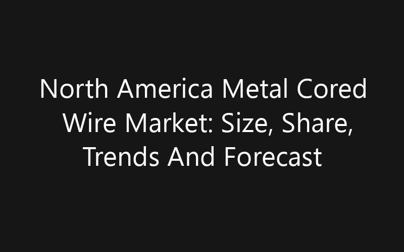 North America Metal Cored Wire Market: Size, Share, Trends And Forecast 2035