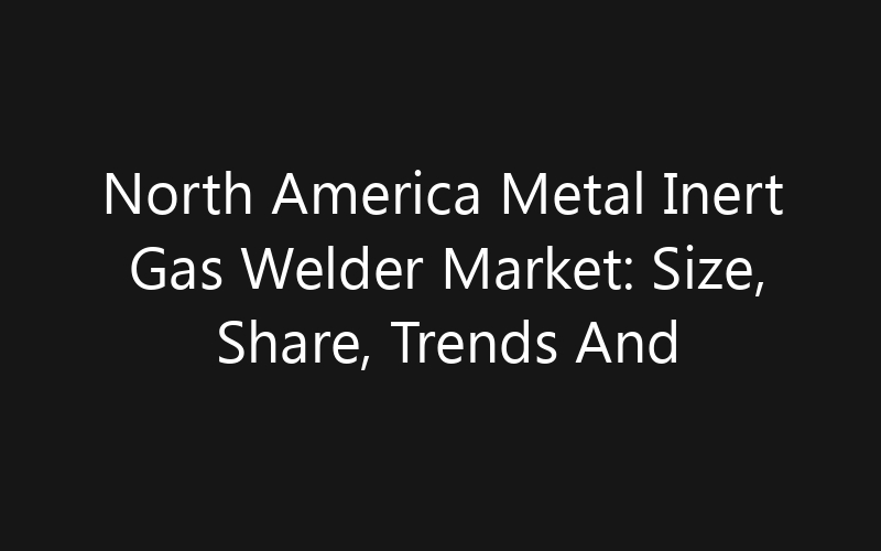 North America Metal Inert Gas Welder Market: Size, Share, Trends And Forecast 2035