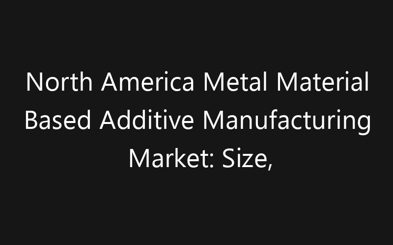 North America Metal Material Based Additive Manufacturing Market: Size, Share, Trends And Forecast 2035