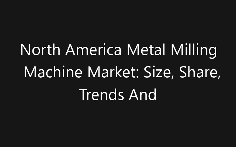 North America Metal Milling Machine Market: Size, Share, Trends And Forecast 2035