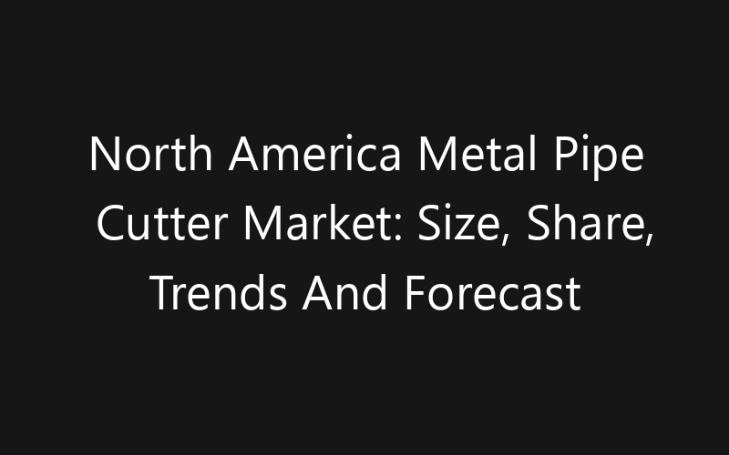 North America Metal Pipe Cutter Market: Size, Share, Trends And Forecast 2035