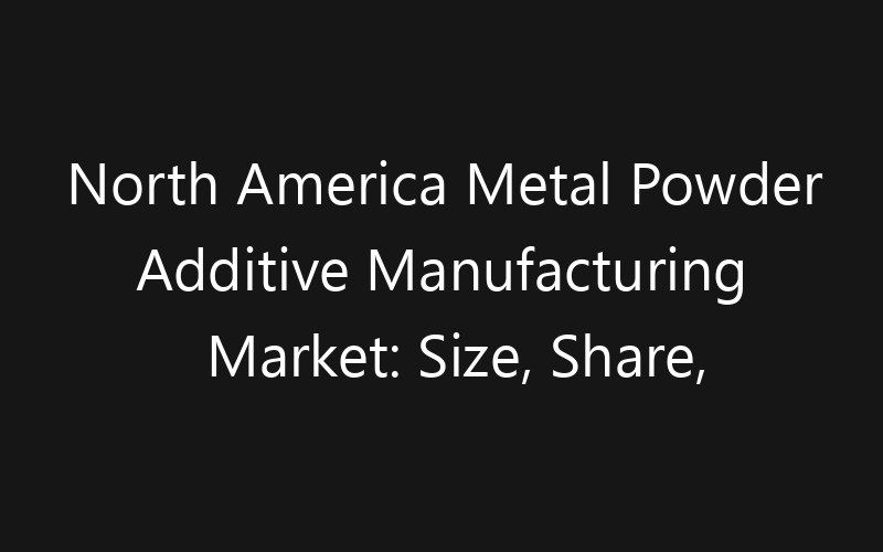 North America Metal Powder Additive Manufacturing Market: Size, Share, Trends And Forecast 2035