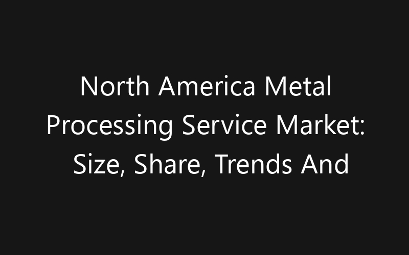 North America Metal Processing Service Market: Size, Share, Trends And Forecast 2035