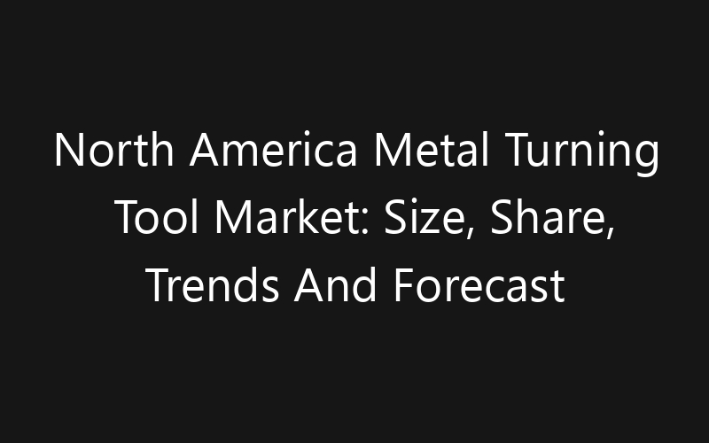 North America Metal Turning Tool Market: Size, Share, Trends And Forecast 2035