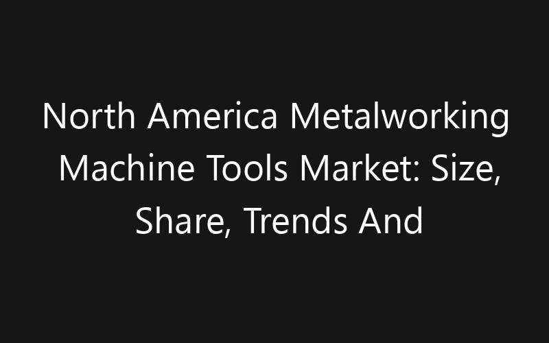 North America Metalworking Machine Tools Market: Size, Share, Trends And Forecast 2035
