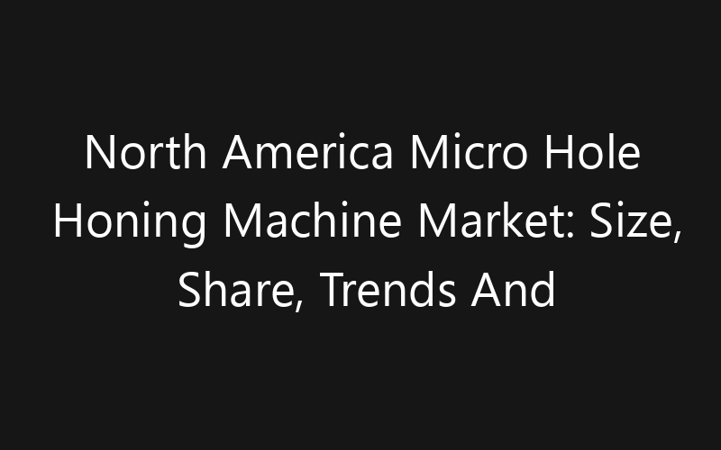 North America Micro Hole Honing Machine Market: Size, Share, Trends And Forecast 2035