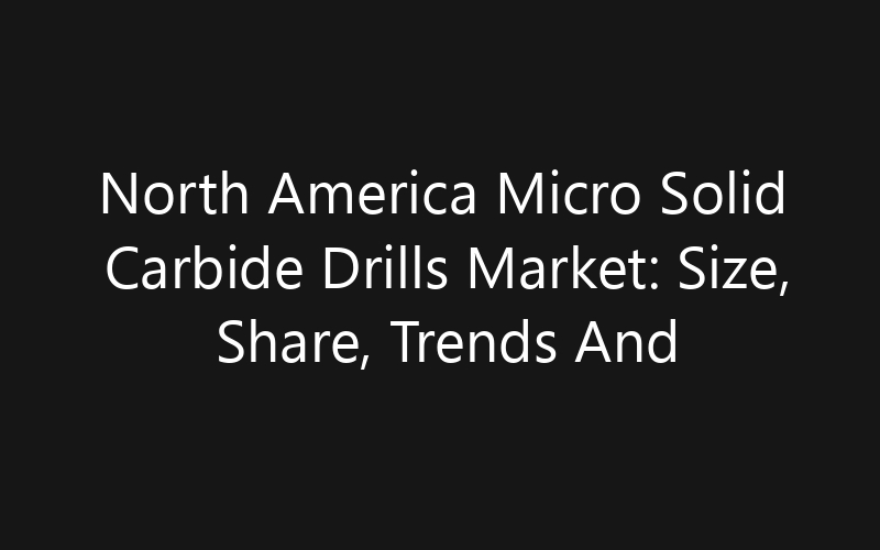 North America Micro Solid Carbide Drills Market: Size, Share, Trends And Forecast 2035