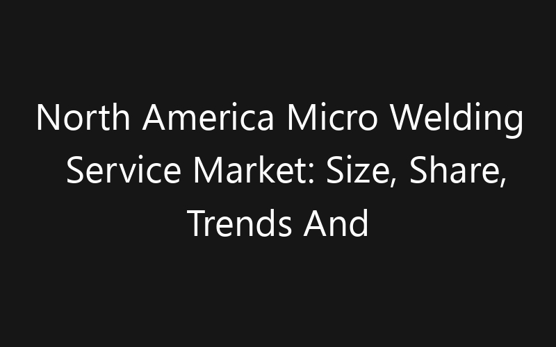 North America Micro Welding Service Market: Size, Share, Trends And Forecast 2035