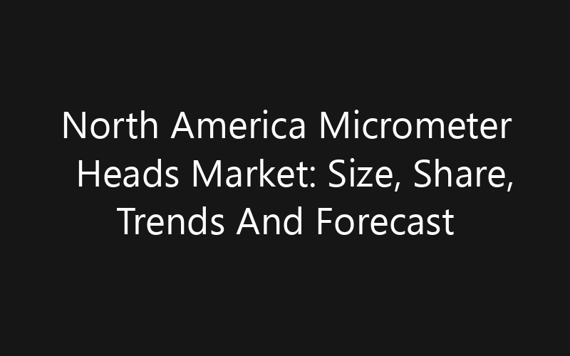 North America Micrometer Heads Market: Size, Share, Trends And Forecast 2035