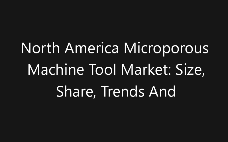 North America Microporous Machine Tool Market: Size, Share, Trends And Forecast 2035