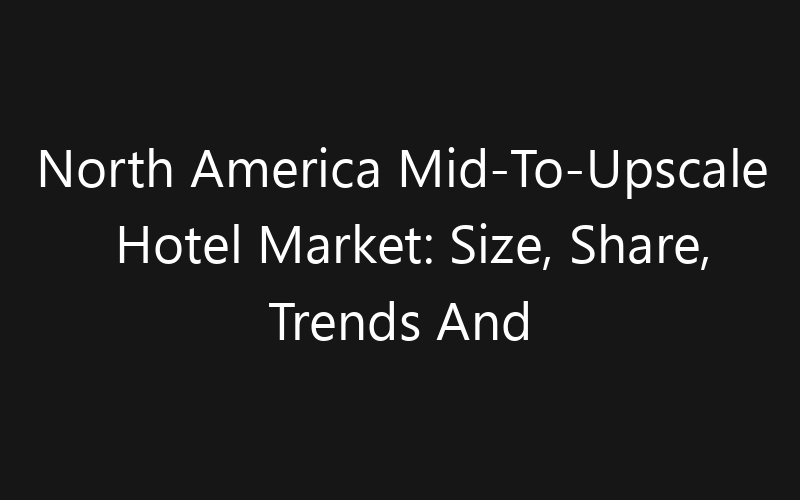 North America Mid-To-Upscale Hotel Market: Size, Share, Trends And Forecast 2035