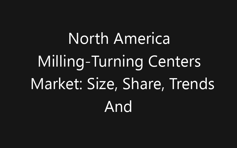 North America Milling-Turning Centers Market: Size, Share, Trends And Forecast 2035