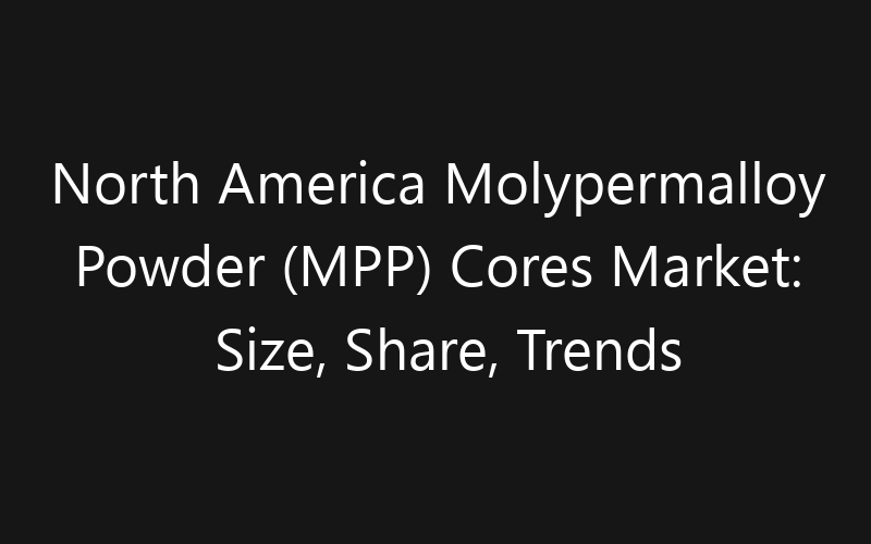 North America Molypermalloy Powder (MPP) Cores Market: Size, Share, Trends And Forecast 2035