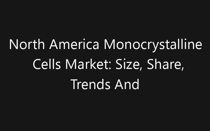 North America Monocrystalline Cells Market: Size, Share, Trends And Forecast 2035