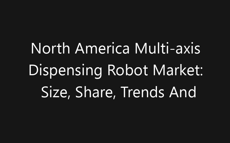 North America Multi-axis Dispensing Robot Market: Size, Share, Trends And Forecast 2035