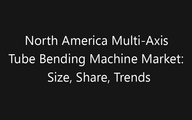 North America Multi-Axis Tube Bending Machine Market: Size, Share, Trends And Forecast 2035