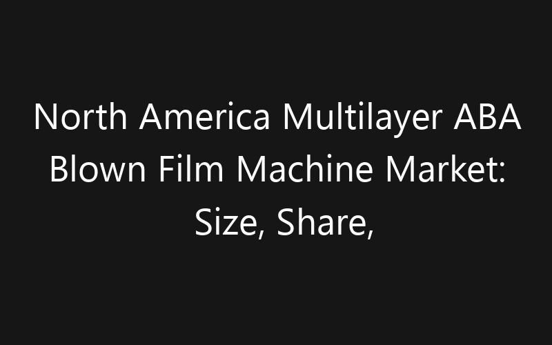 North America Multilayer ABA Blown Film Machine Market: Size, Share, Trends And Forecast 2035
