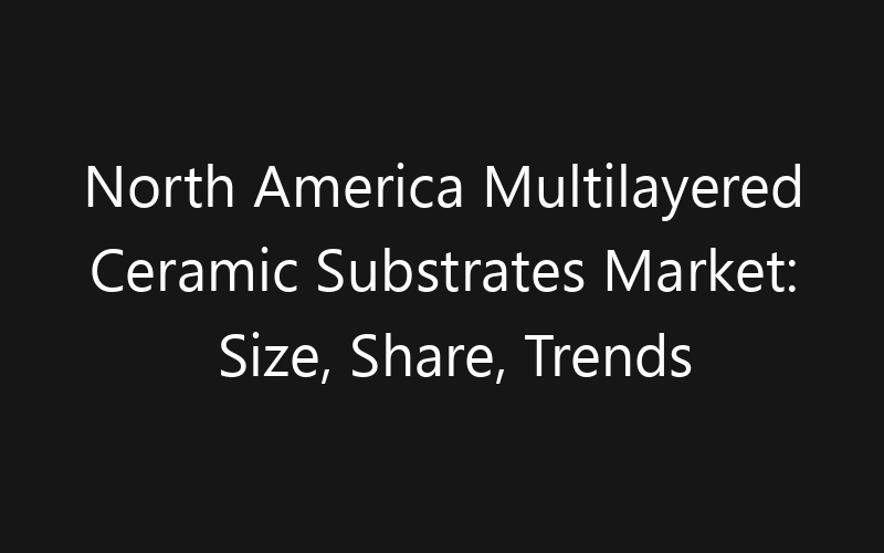 North America Multilayered Ceramic Substrates Market: Size, Share, Trends And Forecast 2035
