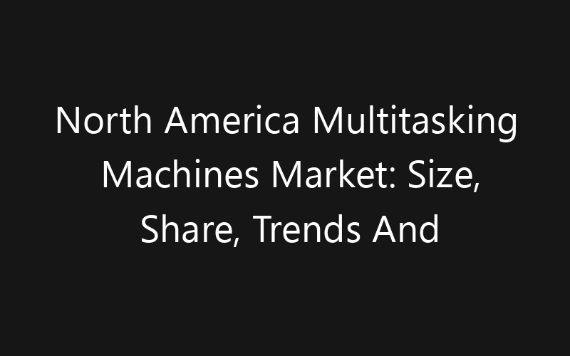 North America Multitasking Machines Market: Size, Share, Trends And Forecast 2035