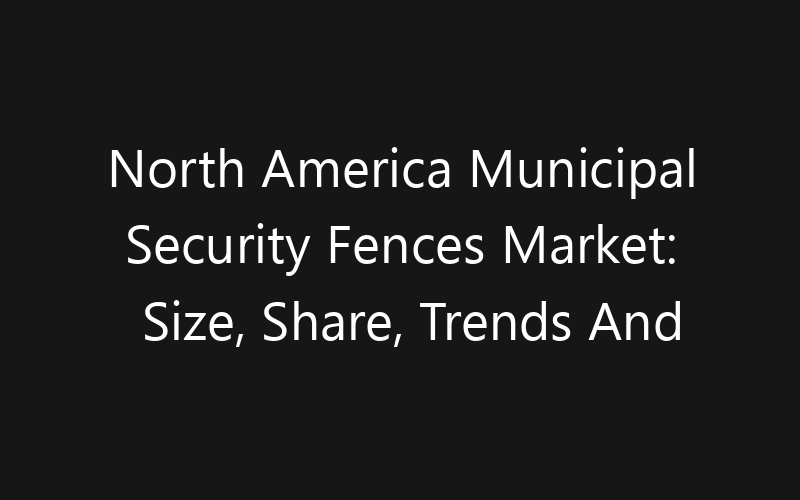 North America Municipal Security Fences Market: Size, Share, Trends And Forecast 2035